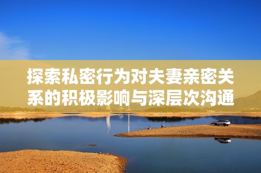 探索私密行为对夫妻亲密关系的积极影响与深层次沟通