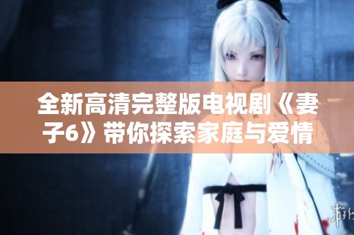 全新高清完整版电视剧《妻子6》带你探索家庭与爱情的复杂关系