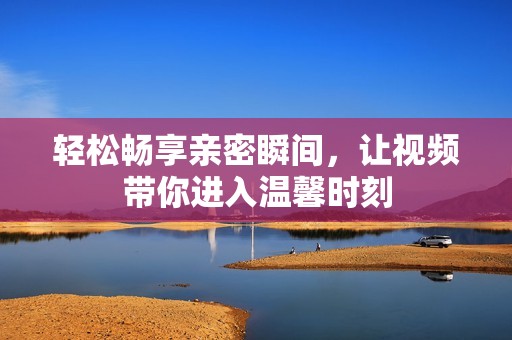 轻松畅享亲密瞬间，让视频带你进入温馨时刻