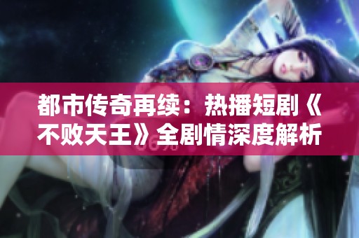 都市传奇再续：热播短剧《不败天王》全剧情深度解析与赏析