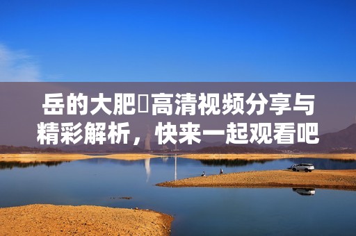 岳的大肥坹高清视频分享与精彩解析，快来一起观看吧
