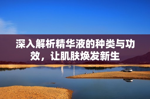 深入解析精华液的种类与功效，让肌肤焕发新生