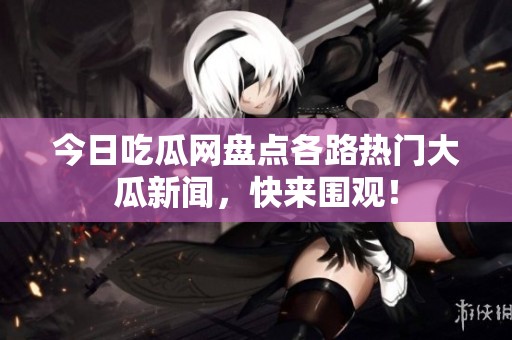 今日吃瓜网盘点各路热门大瓜新闻，快来围观！