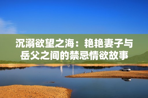 沉溺欲望之海：艳艳妻子与岳父之间的禁忌情欲故事