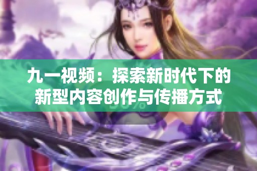 九一视频：探索新时代下的新型内容创作与传播方式