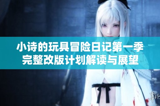 小诗的玩具冒险日记第一季完整改版计划解读与展望
