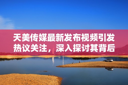 天美传媒最新发布视频引发热议关注，深入探讨其背后故事和影响