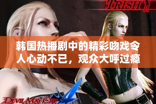 韩国热播剧中的精彩吻戏令人心动不已，观众大呼过瘾