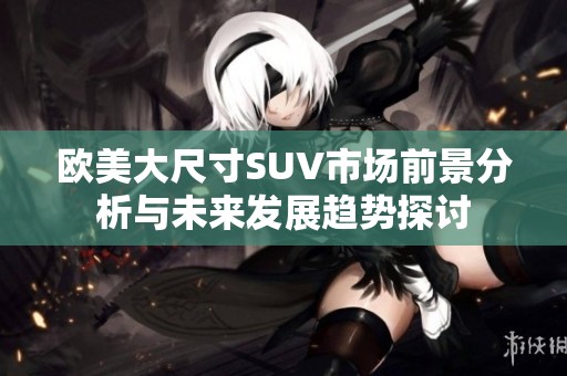 欧美大尺寸SUV市场前景分析与未来发展趋势探讨