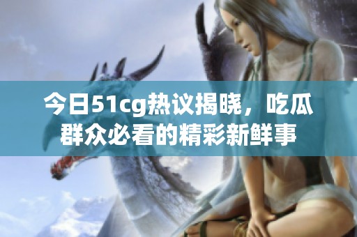 今日51cg热议揭晓，吃瓜群众必看的精彩新鲜事