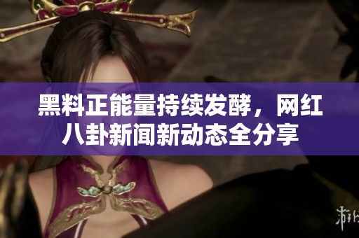 黑料正能量持续发酵，网红八卦新闻新动态全分享