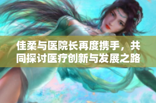 佳柔与医院长再度携手，共同探讨医疗创新与发展之路