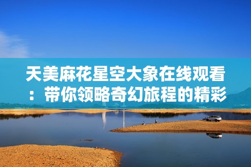天美麻花星空大象在线观看：带你领略奇幻旅程的精彩之作