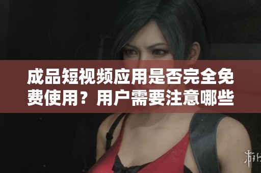 成品短视频应用是否完全免费使用？用户需要注意哪些费用？