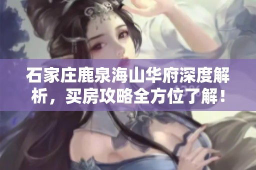 石家庄鹿泉海山华府深度解析，买房攻略全方位了解！