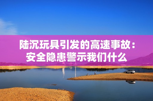 陆沉玩具引发的高速事故：安全隐患警示我们什么
