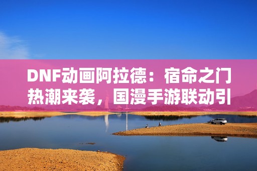 DNF动画阿拉德：宿命之门热潮来袭，国漫手游联动引发关注
