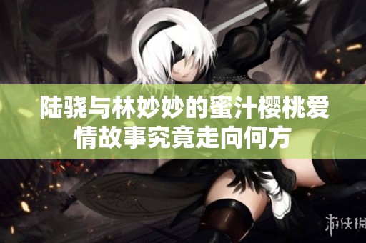 陆骁与林妙妙的蜜汁樱桃爱情故事究竟走向何方
