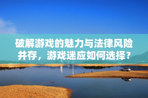 破解游戏的魅力与法律风险并存，游戏迷应如何选择？
