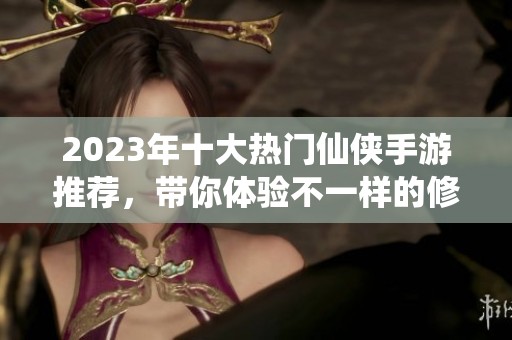 2023年十大热门仙侠手游推荐，带你体验不一样的修仙之旅
