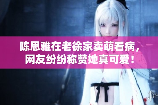 陈思雅在老徐家卖萌看病，网友纷纷称赞她真可爱！