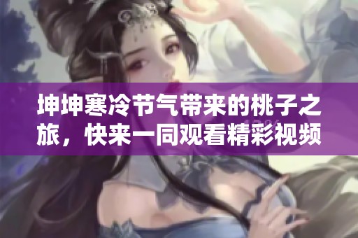 坤坤寒冷节气带来的桃子之旅，快来一同观看精彩视频吧