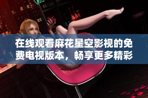 在线观看麻花星空影视的免费电视版本，畅享更多精彩内容