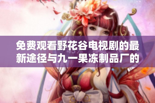免费观看野花谷电视剧的最新途径与九一果冻制品厂的精彩动态