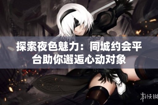 探索夜色魅力：同城约会平台助你邂逅心动对象