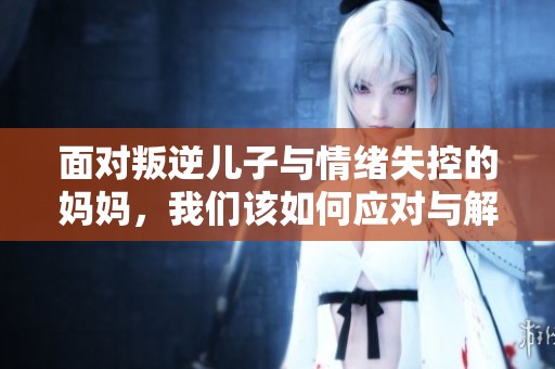 面对叛逆儿子与情绪失控的妈妈，我们该如何应对与解决问题