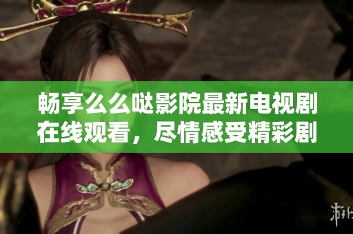 畅享么么哒影院最新电视剧在线观看，尽情感受精彩剧集魅力