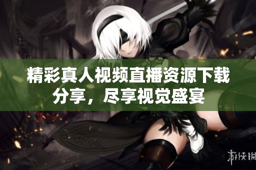 精彩真人视频直播资源下载分享，尽享视觉盛宴