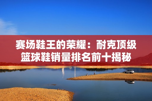 赛场鞋王的荣耀：耐克顶级篮球鞋销量排名前十揭秘