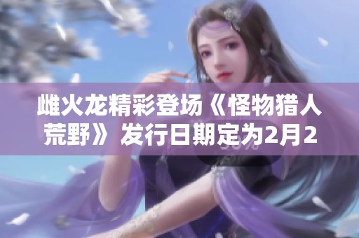 雌火龙精彩登场《怪物猎人荒野》 发行日期定为2月28日