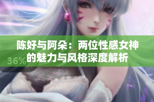 陈好与阿朵：两位性感女神的魅力与风格深度解析