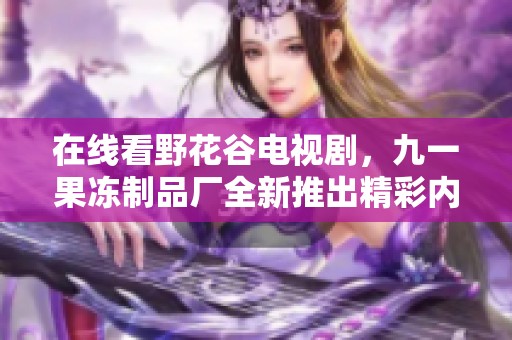 在线看野花谷电视剧，九一果冻制品厂全新推出精彩内容分享