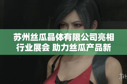 苏州丝瓜晶体有限公司亮相行业展会 助力丝瓜产品新发展