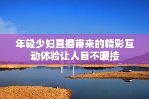 年轻少妇直播带来的精彩互动体验让人目不暇接