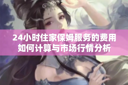 24小时住家保姆服务的费用如何计算与市场行情分析