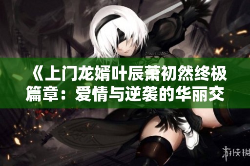 《上门龙婿叶辰萧初然终极篇章：爱情与逆袭的华丽交织》
