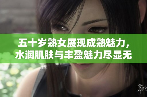 五十岁熟女展现成熟魅力，水润肌肤与丰盈魅力尽显无遗