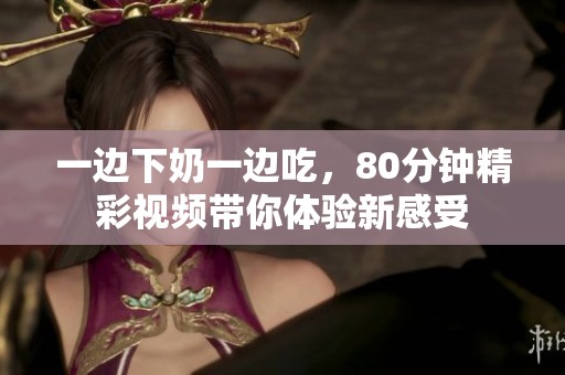 一边下奶一边吃，80分钟精彩视频带你体验新感受