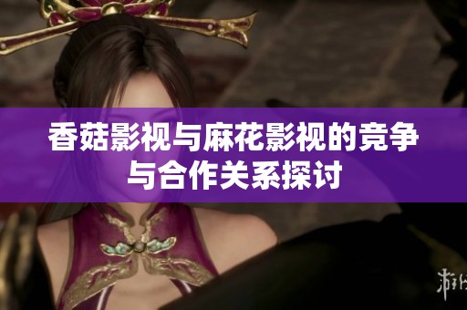 香菇影视与麻花影视的竞争与合作关系探讨