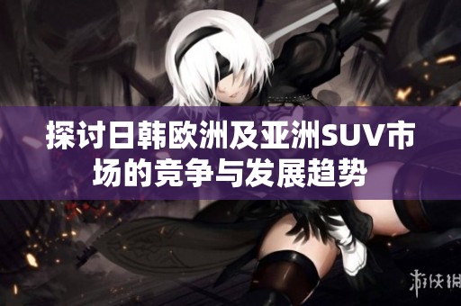 探讨日韩欧洲及亚洲SUV市场的竞争与发展趋势