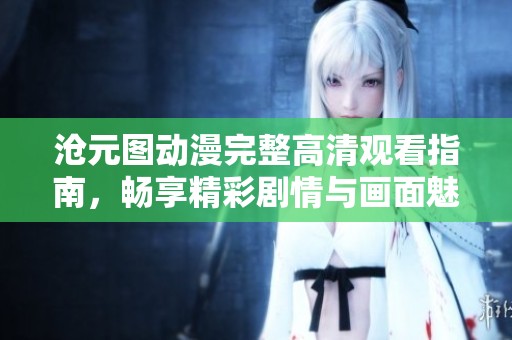 沧元图动漫完整高清观看指南，畅享精彩剧情与画面魅力