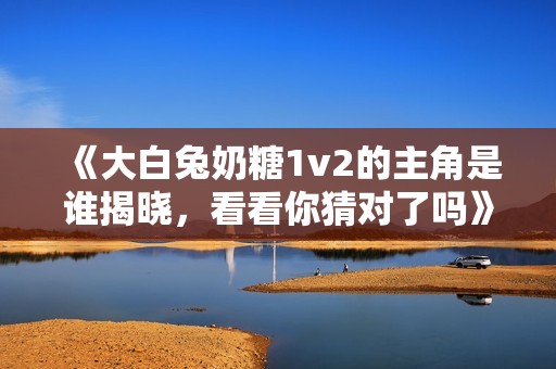 《大白兔奶糖1v2的主角是谁揭晓，看看你猜对了吗》