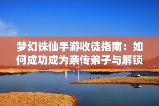 梦幻诛仙手游收徒指南：如何成功成为亲传弟子与解锁师徒系统