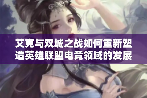 艾克与双城之战如何重新塑造英雄联盟电竞领域的发展格局