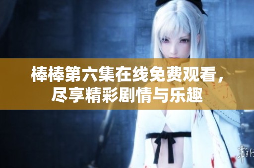 棒棒第六集在线免费观看，尽享精彩剧情与乐趣