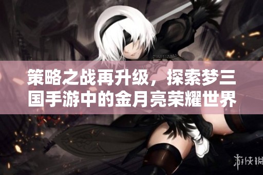策略之战再升级，探索梦三国手游中的金月亮荣耀世界